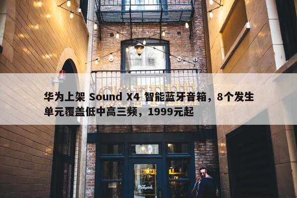 华为上架 Sound X4 智能蓝牙音箱，8个发生单元覆盖低中高三频，1999元起