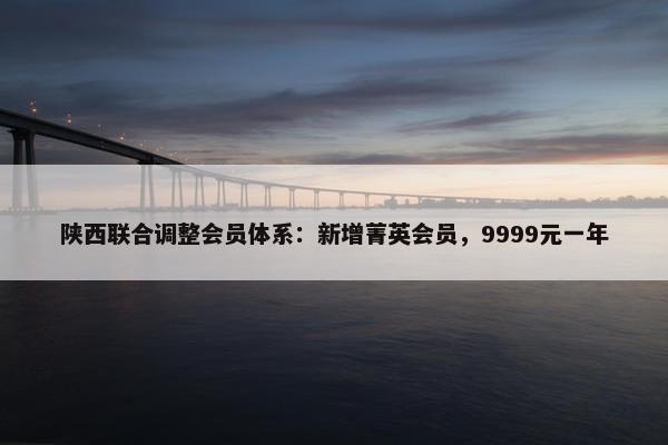 陕西联合调整会员体系：新增菁英会员，9999元一年