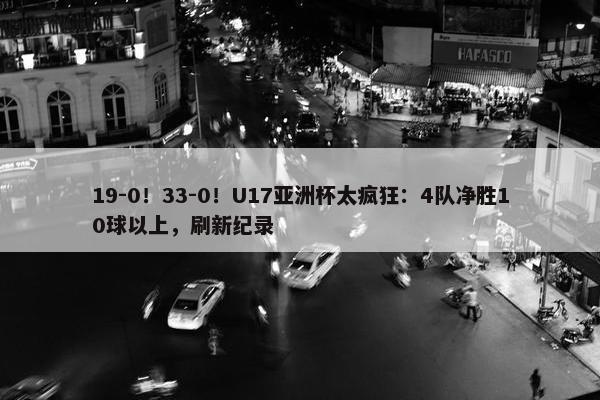 19-0！33-0！U17亚洲杯太疯狂：4队净胜10球以上，刷新纪录