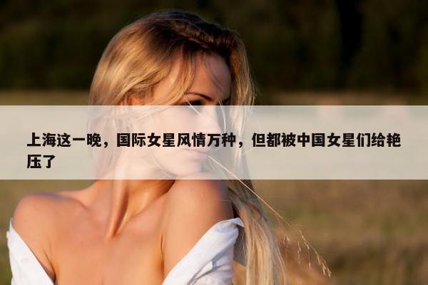 上海这一晚，国际女星风情万种，但都被中国女星们给艳压了