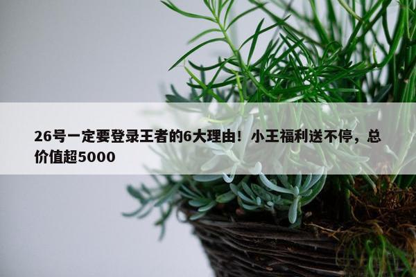 26号一定要登录王者的6大理由！小王福利送不停，总价值超5000