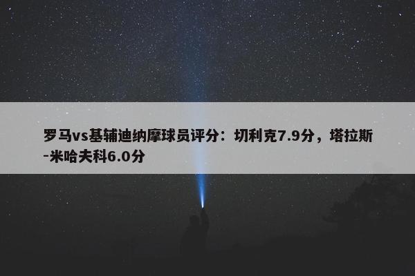 罗马vs基辅迪纳摩球员评分：切利克7.9分，塔拉斯-米哈夫科6.0分