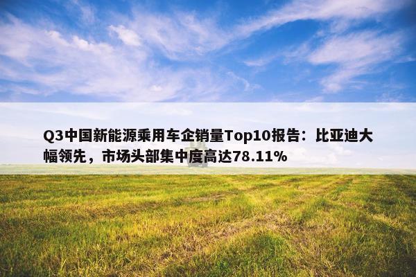 Q3中国新能源乘用车企销量Top10报告：比亚迪大幅领先，市场头部集中度高达78.11%