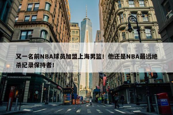 又一名前NBA球员加盟上海男篮！他还是NBA最远绝杀纪录保持者！