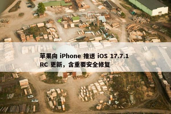 苹果向 iPhone 推送 iOS 17.7.1 RC 更新，含重要安全修复