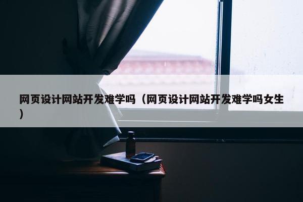 网页设计网站开发难学吗（网页设计网站开发难学吗女生）