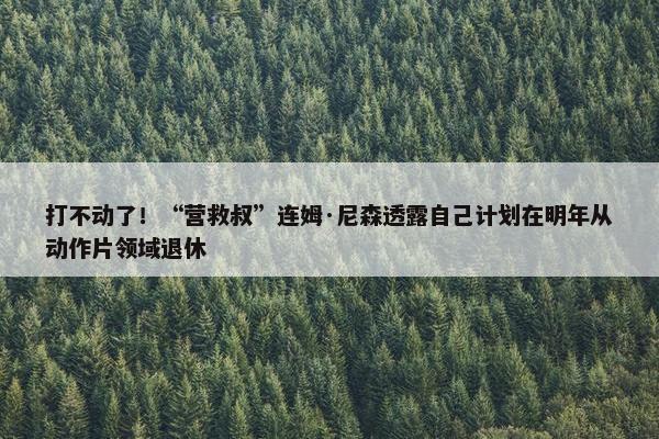 打不动了！“营救叔”连姆·尼森透露自己计划在明年从动作片领域退休