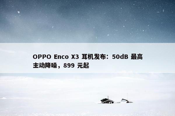 OPPO Enco X3 耳机发布：50dB 最高主动降噪，899 元起