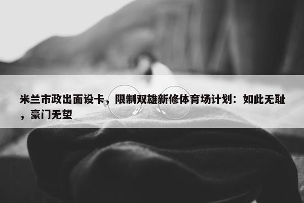 米兰市政出面设卡，限制双雄新修体育场计划：如此无耻，豪门无望