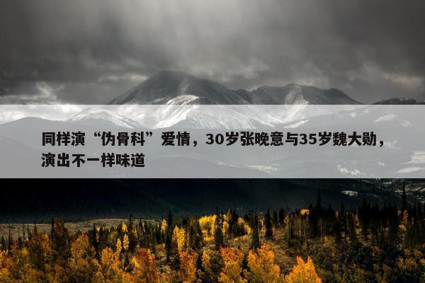 同样演“伪骨科”爱情，30岁张晚意与35岁魏大勋，演出不一样味道