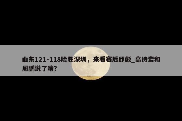 山东121-118险胜深圳，来看赛后邱彪_高诗岩和周鹏说了啥？