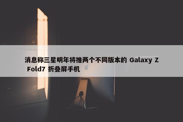 消息称三星明年将推两个不同版本的 Galaxy Z Fold7 折叠屏手机