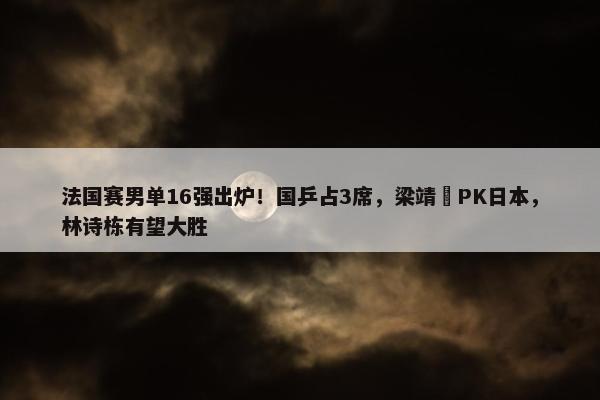 法国赛男单16强出炉！国乒占3席，梁靖崑PK日本，林诗栋有望大胜