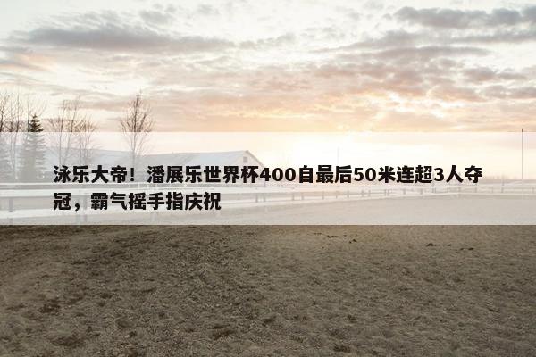 泳乐大帝！潘展乐世界杯400自最后50米连超3人夺冠，霸气摇手指庆祝