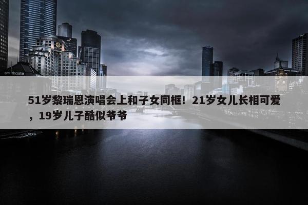 51岁黎瑞恩演唱会上和子女同框！21岁女儿长相可爱，19岁儿子酷似爷爷