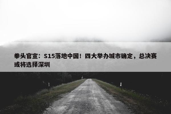 拳头官宣：S15落地中国！四大举办城市确定，总决赛或将选择深圳