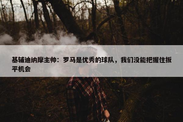 基辅迪纳摩主帅：罗马是优秀的球队，我们没能把握住扳平机会