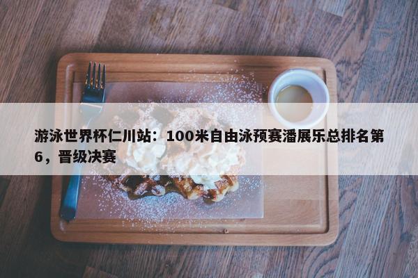 游泳世界杯仁川站：100米自由泳预赛潘展乐总排名第6，晋级决赛