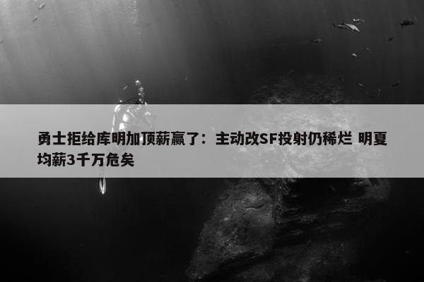 勇士拒给库明加顶薪赢了：主动改SF投射仍稀烂 明夏均薪3千万危矣