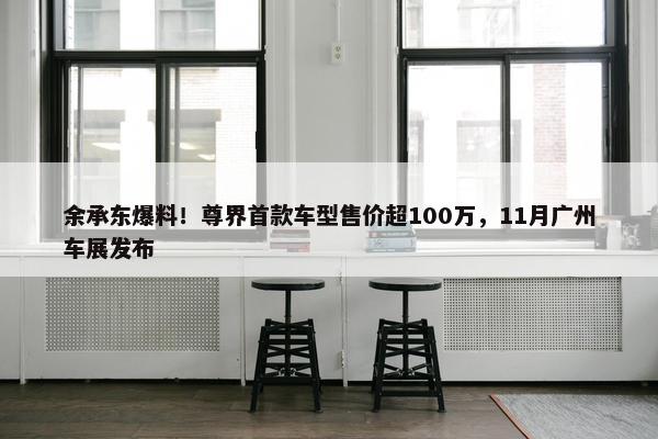 余承东爆料！尊界首款车型售价超100万，11月广州车展发布