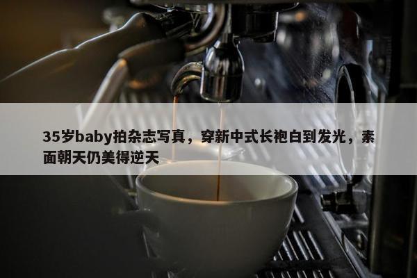 35岁baby拍杂志写真，穿新中式长袍白到发光，素面朝天仍美得逆天