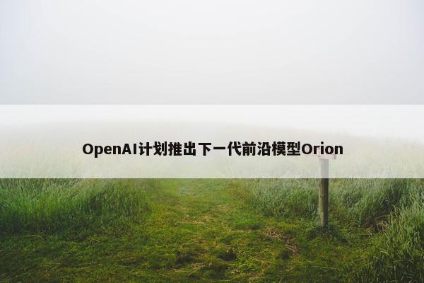 OpenAI计划推出下一代前沿模型Orion