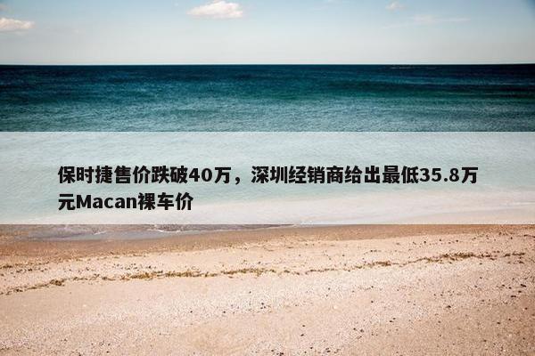 保时捷售价跌破40万，深圳经销商给出最低35.8万元Macan裸车价