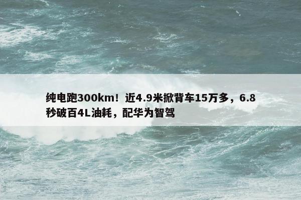 纯电跑300km！近4.9米掀背车15万多，6.8秒破百4L油耗，配华为智驾