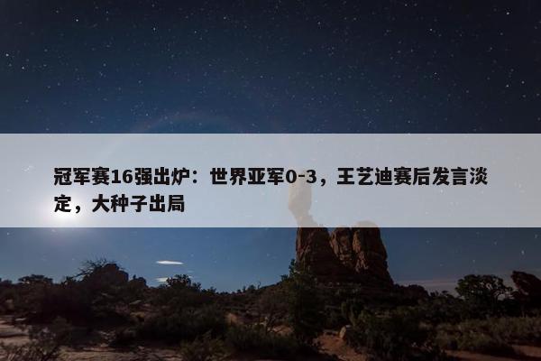 冠军赛16强出炉：世界亚军0-3，王艺迪赛后发言淡定，大种子出局