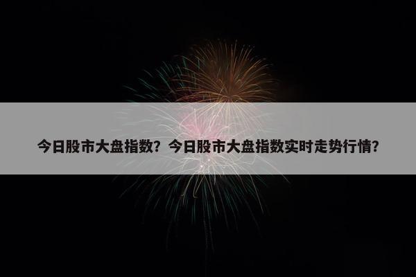 今日股市大盘指数？今日股市大盘指数实时走势行情？