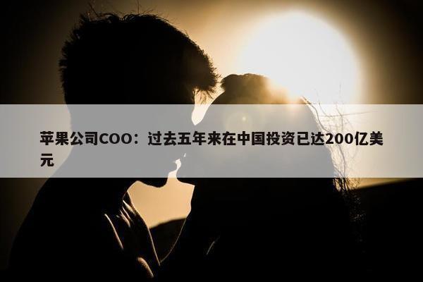 苹果公司COO：过去五年来在中国投资已达200亿美元