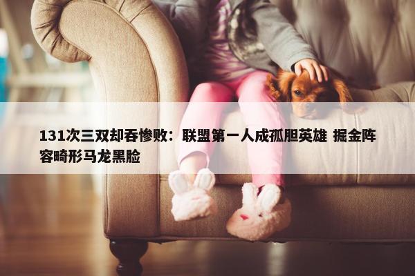 131次三双却吞惨败：联盟第一人成孤胆英雄 掘金阵容畸形马龙黑脸