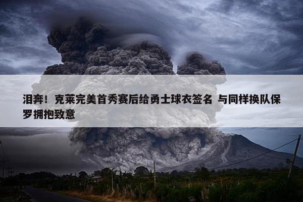 泪奔！克莱完美首秀赛后给勇士球衣签名 与同样换队保罗拥抱致意