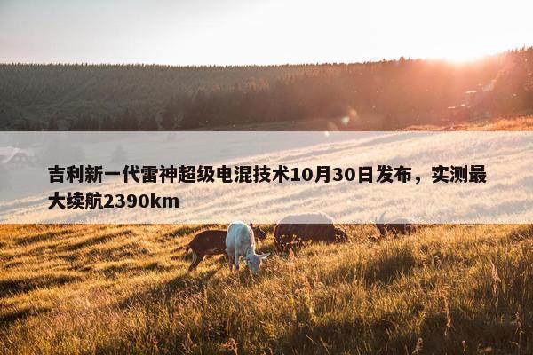 吉利新一代雷神超级电混技术10月30日发布，实测最大续航2390km