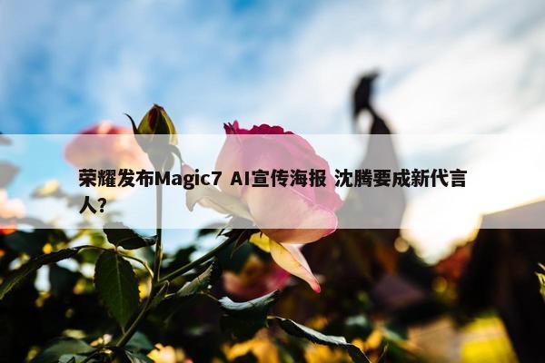 荣耀发布Magic7 AI宣传海报 沈腾要成新代言人？