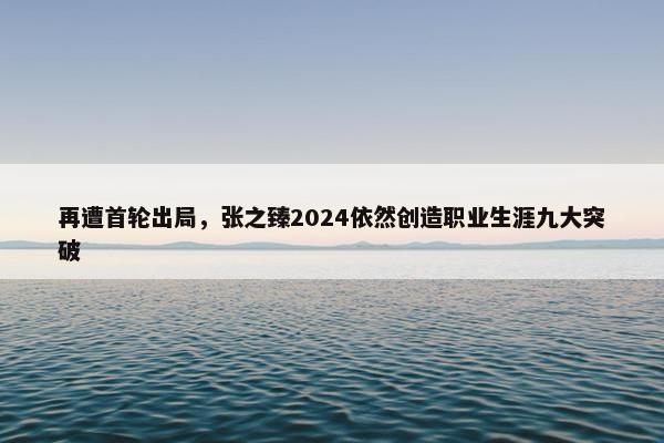 再遭首轮出局，张之臻2024依然创造职业生涯九大突破