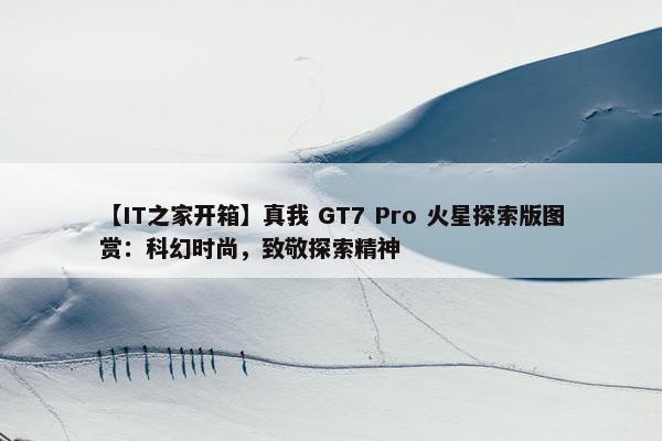 【IT之家开箱】真我 GT7 Pro 火星探索版图赏：科幻时尚，致敬探索精神