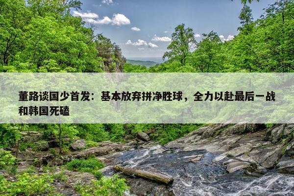 董路谈国少首发：基本放弃拼净胜球，全力以赴最后一战和韩国死磕