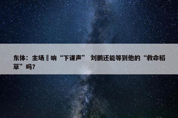 东体：主场叒响“下课声” 刘鹏还能等到他的“救命稻草”吗？