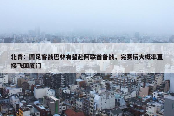 北青：国足客战巴林有望赴阿联酋备战，完赛后大概率直接飞回厦门