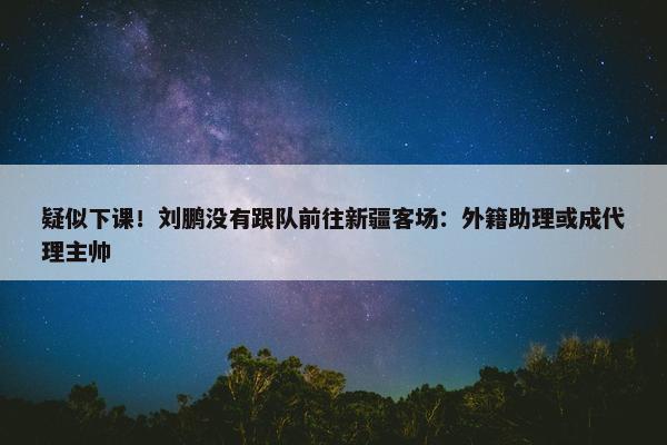 疑似下课！刘鹏没有跟队前往新疆客场：外籍助理或成代理主帅