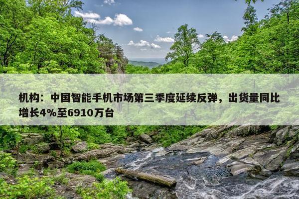 机构：中国智能手机市场第三季度延续反弹，出货量同比增长4%至6910万台