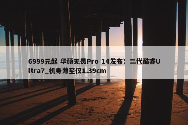 6999元起 华硕无畏Pro 14发布：二代酷睿Ultra7_机身薄至仅1.39cm