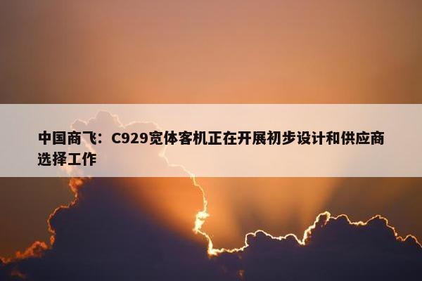 中国商飞：C929宽体客机正在开展初步设计和供应商选择工作