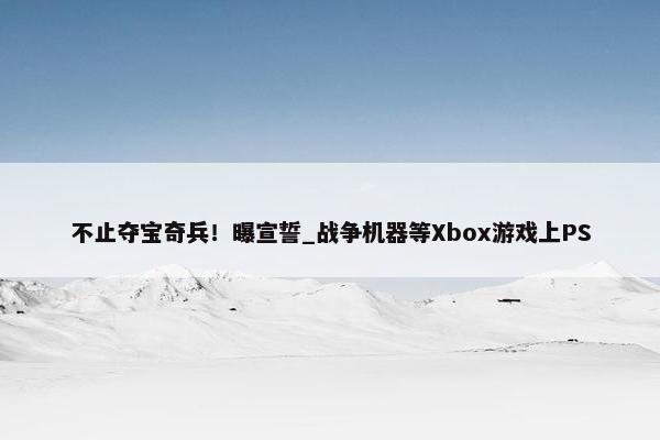 不止夺宝奇兵！曝宣誓_战争机器等Xbox游戏上PS