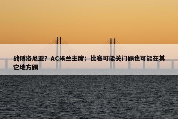 战博洛尼亚？AC米兰主席：比赛可能关门踢也可能在其它地方踢