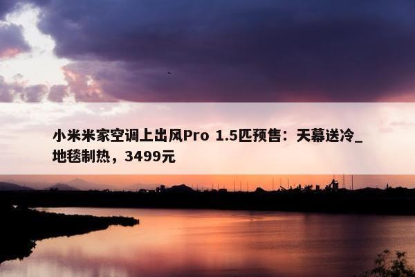 小米米家空调上出风Pro 1.5匹预售：天幕送冷_地毯制热，3499元