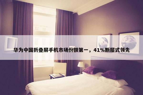 华为中国折叠屏手机市场份额第一，41%断层式领先