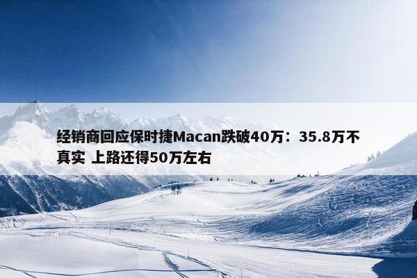 经销商回应保时捷Macan跌破40万：35.8万不真实 上路还得50万左右