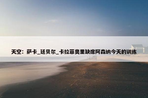 天空：萨卡_廷贝尔_卡拉菲奥里缺席阿森纳今天的训练